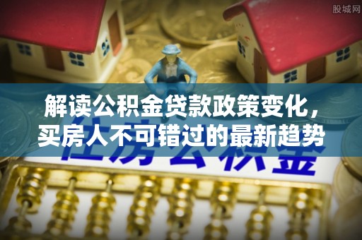 北区解读公积金贷款政策变化，买房人不可错过的最新趋势